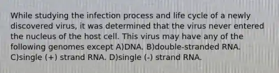 While studying the infection process and life cycle of a newly discovered virus, it was determined that the virus never entered the nucleus of the host cell. This virus may have any of the following genomes except A)DNA. B)double-stranded RNA. C)single (+) strand RNA. D)single (-) strand RNA.