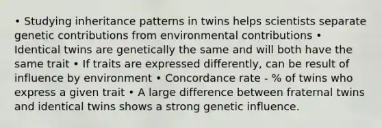 • Studying inheritance patterns in twins helps scientists separate genetic contributions from environmental contributions • Identical twins are genetically the same and will both have the same trait • If traits are expressed differently, can be result of influence by environment • Concordance rate - % of twins who express a given trait • A large difference between fraternal twins and identical twins shows a strong genetic influence.