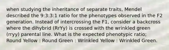 when studying the inheritance of separate traits, Mendel described the 9:3:3:1 ratio for the phenotypes observed in the F2 generation. Instead of intercrossing the F1, consider a backcross where the dihybrid (RrYy) is crossed with the wrinkled green (rryy) parental line. What is the expected phenotypic ratio; Round Yellow : Round Green : Wrinkled Yellow : Wrinkled Green.