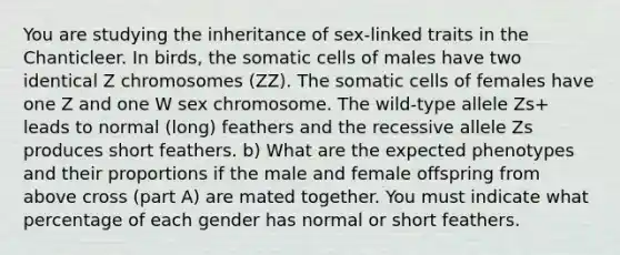 You are studying the inheritance of sex-linked traits in the Chanticleer. In birds, the somatic cells of males have two identical Z chromosomes (ZZ). The somatic cells of females have one Z and one W sex chromosome. The wild-type allele Zs+ leads to normal (long) feathers and the recessive allele Zs produces short feathers. b) What are the expected phenotypes and their proportions if the male and female offspring from above cross (part A) are mated together. You must indicate what percentage of each gender has normal or short feathers.