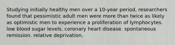 Studying initially healthy men over a 10-year period, researchers found that pessimistic adult men were more than twice as likely as optimistic men to experience a proliferation of lymphocytes. low blood sugar levels. coronary heart disease. spontaneous remission. relative deprivation.