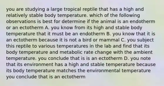 you are studying a large tropical reptile that has a high and relatively stable body temperature. which of the following observations is best for determine if the animal is an endotherm or an ectotherm A. you know from its high and stable body temperature that it must be an endotherm B. you know that it is an ectotherm because it is not a bird or mammal C. you subject this reptile to various temperatures in the lab and find that its body temperature and metabolic rate change with the ambient temperature. you conclude that is is an ectotherm D. you note that its environment has a high and stable temperature because its body temperature matches the environmental temperature you conclude that is an ectotherm