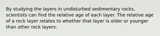 By studying the layers in undisturbed sedimentary rocks, scientists can find the relative age of each layer. The relative age of a rock layer relates to whether that layer is older or younger than other rock layers.