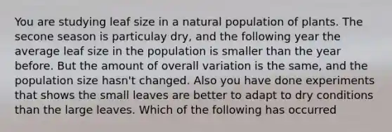 You are studying leaf size in a natural population of plants. The secone season is particulay dry, and the following year the average leaf size in the population is smaller than the year before. But the amount of overall variation is the same, and the population size hasn't changed. Also you have done experiments that shows the small leaves are better to adapt to dry conditions than the large leaves. Which of the following has occurred