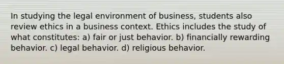 In studying the legal environment of business, students also review ethics in a business context. Ethics includes the study of what constitutes​: a) fair or just behavior. b) ​financially rewarding behavior. c) ​legal behavior. d) ​religious behavior.