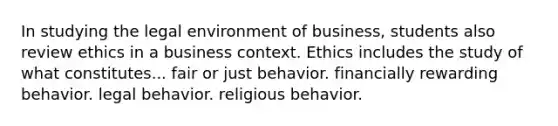 In studying the legal environment of business, students also review ethics in a business context. Ethics includes the study of what constitutes... ​fair or just behavior. ​financially rewarding behavior. ​legal behavior. ​religious behavior.