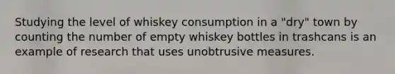 Studying the level of whiskey consumption in a "dry" town by counting the number of empty whiskey bottles in trashcans is an example of research that uses unobtrusive measures.