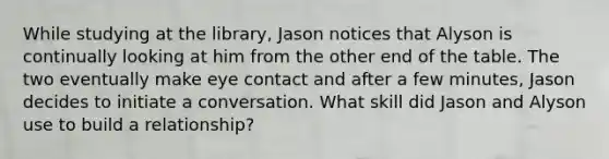 While studying at the library, Jason notices that Alyson is continually looking at him from the other end of the table. The two eventually make eye contact and after a few minutes, Jason decides to initiate a conversation. What skill did Jason and Alyson use to build a relationship?