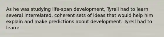 As he was studying life-span development, Tyrell had to learn several interrelated, coherent sets of ideas that would help him explain and make predictions about development. Tyrell had to learn: