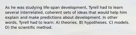 As he was studying life-span development, Tyrell had to learn several interrelated, coherent sets of ideas that would help him explain and make predictions about development. In other words, Tyrell had to learn: A) theories. B) hypotheses. C) models. D) the scientific method.