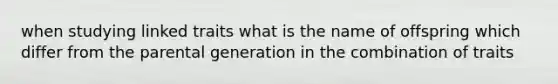 when studying linked traits what is the name of offspring which differ from the parental generation in the combination of traits