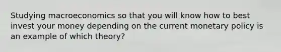 Studying macroeconomics so that you will know how to best invest your money depending on the current monetary policy is an example of which theory?
