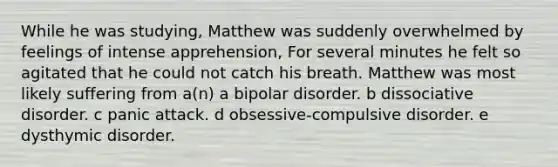 While he was studying, Matthew was suddenly overwhelmed by feelings of intense apprehension, For several minutes he felt so agitated that he could not catch his breath. Matthew was most likely suffering from a(n) a bipolar disorder. b dissociative disorder. c panic attack. d obsessive-compulsive disorder. e dysthymic disorder.