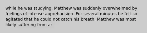 while he was studying, Matthew was suddenly overwhelmed by feelings of intense apprehansion. For several minutes he felt so agitated that he could not catch his breath. Matthew was most likely suffering from a: