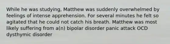 While he was studying, Matthew was suddenly overwhelmed by feelings of intense apprehension. For several minutes he felt so agitated that he could not catch his breath. Matthew was most likely suffering from a(n) bipolar disorder panic attack OCD dysthymic disorder