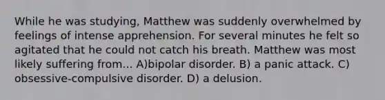 While he was studying, Matthew was suddenly overwhelmed by feelings of intense apprehension. For several minutes he felt so agitated that he could not catch his breath. Matthew was most likely suffering from... A)bipolar disorder. B) a panic attack. C) obsessive-compulsive disorder. D) a delusion.