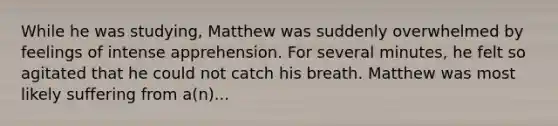 While he was studying, Matthew was suddenly overwhelmed by feelings of intense apprehension. For several minutes, he felt so agitated that he could not catch his breath. Matthew was most likely suffering from a(n)...