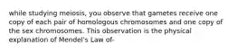 while studying meiosis, you observe that gametes receive one copy of each pair of homologous chromosomes and one copy of the sex chromosomes. This observation is the physical explanation of Mendel's Law of-