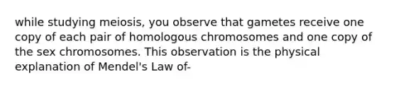 while studying meiosis, you observe that gametes receive one copy of each pair of homologous chromosomes and one copy of the sex chromosomes. This observation is the physical explanation of Mendel's Law of-