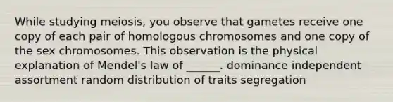 While studying meiosis, you observe that gametes receive one copy of each pair of homologous chromosomes and one copy of the sex chromosomes. This observation is the physical explanation of Mendel's law of ______. dominance independent assortment random distribution of traits segregation