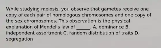 While studying meiosis, you observe that gametes receive one copy of each pair of homologous chromosomes and one copy of the sex chromosomes. This observation is the physical explanation of Mendel's law of ______. A. dominance B. independent assortment C. random distribution of traits D. segregation