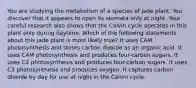 You are studying the metabolism of a species of jade plant. You discover that it appears to open its stomata only at night. Your careful research also shows that the Calvin cycle operates in this plant only during daytime. Which of the following statements about this jade plant is most likely true? It uses CAM photosynthesis and stores carbon dioxide as an organic acid. It uses CAM photosynthesis and produces four-carbon sugars. It uses C4 photosynthesis and produces four-carbon sugars. It uses C3 photosynthesis and produces oxygen. It captures carbon dioxide by day for use at night in the Calvin cycle.