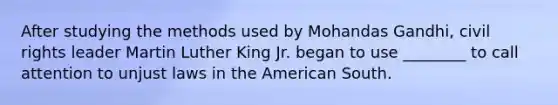 After studying the methods used by Mohandas Gandhi, civil rights leader Martin Luther King Jr. began to use ________ to call attention to unjust laws in the American South.