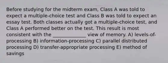 Before studying for the midterm exam, Class A was told to expect a multiple-choice test and Class B was told to expect an essay test. Both classes actually got a multiple-choice test, and Class A performed better on the test. This result is most consistent with the ______________ view of memory. A) levels-of-processing B) information-processing C) parallel distributed processing D) transfer-appropriate processing E) method of savings