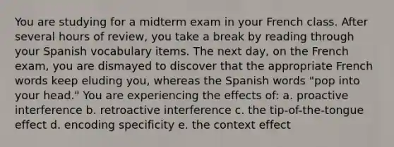 You are studying for a midterm exam in your French class. After several hours of review, you take a break by reading through your Spanish vocabulary items. The next day, on the French exam, you are dismayed to discover that the appropriate French words keep eluding you, whereas the Spanish words "pop into your head." You are experiencing the effects of: a. proactive interference b. retroactive interference c. the tip-of-the-tongue effect d. encoding specificity e. the context effect