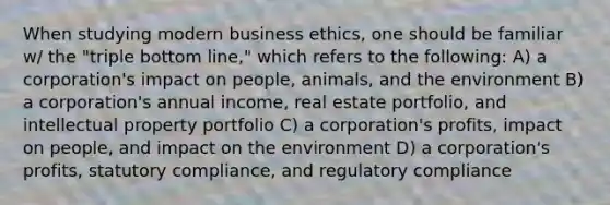 When studying modern business ethics, one should be familiar w/ the "triple bottom line," which refers to the following: A) a corporation's impact on people, animals, and the environment B) a corporation's annual income, real estate portfolio, and intellectual property portfolio C) a corporation's profits, impact on people, and impact on the environment D) a corporation's profits, statutory compliance, and regulatory compliance