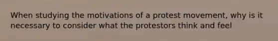 When studying the motivations of a protest movement, why is it necessary to consider what the protestors think and feel