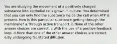 You are studying the movement of a positively charged substance into epithelial cells grown in culture. You determined that you can only find the substance inside the cell when ATP is present. How is this particular substance getting through the membrane? a.Through active transport. b.None of the other answer choices are correct. c.With the use of a positive feedback loop. d.More than one of the other answer choices are correct. e.By undergoing facilitated diffusion.