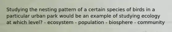 Studying the nesting pattern of a certain species of birds in a particular urban park would be an example of studying ecology at which level? - ecosystem - population - biosphere - community