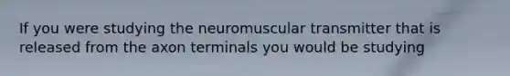 If you were studying the neuromuscular transmitter that is released from the axon terminals you would be studying