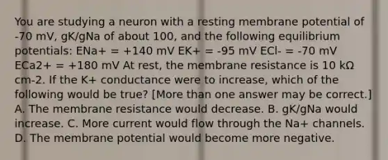 You are studying a neuron with a resting membrane potential of -70 mV, gK/gNa of about 100, and the following equilibrium potentials: ENa+ = +140 mV EK+ = -95 mV ECl- = -70 mV ECa2+ = +180 mV At rest, the membrane resistance is 10 kΩ cm-2. If the K+ conductance were to increase, which of the following would be true? [<a href='https://www.questionai.com/knowledge/keWHlEPx42-more-than' class='anchor-knowledge'>more than</a> one answer may be correct.] A. The membrane resistance would decrease. B. gK/gNa would increase. C. More current would flow through the Na+ channels. D. The membrane potential would become more negative.