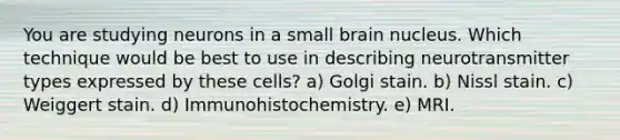 You are studying neurons in a small brain nucleus. Which technique would be best to use in describing neurotransmitter types expressed by these cells? a) Golgi stain. b) Nissl stain. c) Weiggert stain. d) Immunohistochemistry. e) MRI.