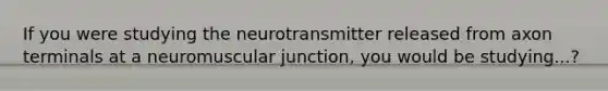 If you were studying the neurotransmitter released from axon terminals at a neuromuscular junction, you would be studying...?