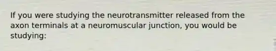 If you were studying the neurotransmitter released from the axon terminals at a neuromuscular junction, you would be studying: