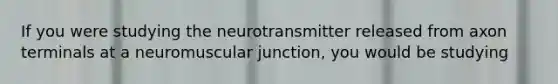 If you were studying the neurotransmitter released from axon terminals at a neuromuscular junction, you would be studying