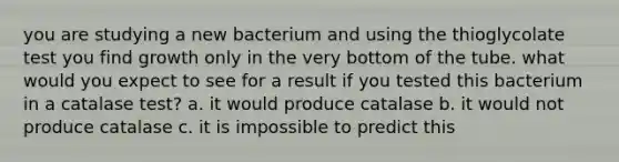 you are studying a new bacterium and using the thioglycolate test you find growth only in the very bottom of the tube. what would you expect to see for a result if you tested this bacterium in a catalase test? a. it would produce catalase b. it would not produce catalase c. it is impossible to predict this