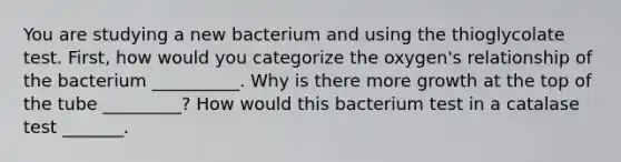 You are studying a new bacterium and using the thioglycolate test. First, how would you categorize the oxygen's relationship of the bacterium __________. Why is there more growth at the top of the tube _________? How would this bacterium test in a catalase test _______.