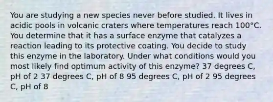 You are studying a new species never before studied. It lives in acidic pools in volcanic craters where temperatures reach 100°C. You determine that it has a surface enzyme that catalyzes a reaction leading to its protective coating. You decide to study this enzyme in the laboratory. Under what conditions would you most likely find optimum activity of this enzyme? 37 degrees C, pH of 2 37 degrees C, pH of 8 95 degrees C, pH of 2 95 degrees C, pH of 8