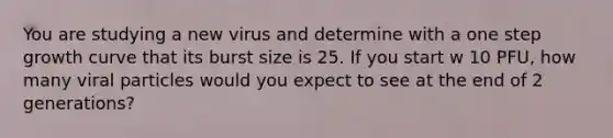 You are studying a new virus and determine with a one step growth curve that its burst size is 25. If you start w 10 PFU, how many viral particles would you expect to see at the end of 2 generations?