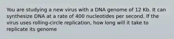 You are studying a new virus with a DNA genome of 12 Kb. It can synthesize DNA at a rate of 400 nucleotides per second. If the virus uses rolling-circle replication, how long will it take to replicate its genome