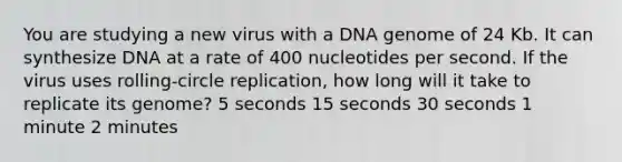 You are studying a new virus with a DNA genome of 24 Kb. It can synthesize DNA at a rate of 400 nucleotides per second. If the virus uses rolling-circle replication, how long will it take to replicate its genome? 5 seconds 15 seconds 30 seconds 1 minute 2 minutes