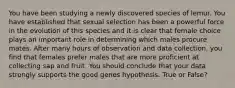 You have been studying a newly discovered species of lemur. You have established that sexual selection has been a powerful force in the evolution of this species and it is clear that female choice plays an important role in determining which males procure mates. After many hours of observation and data collection, you find that females prefer males that are more proficient at collecting sap and fruit. You should conclude that your data strongly supports the good genes hypothesis. True or False?