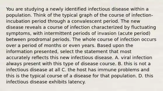 You are studying a newly identified infectious disease within a population. Think of the typical graph of the course of infection-incubation period through a convalescent period. The new disease reveals a course of infection characterized by fluctuating symptoms, with intermittent periods of invasion (acute period) between prodromal periods. The whole course of infection occurs over a period of months or even years. Based upon the information presented, select the statement that most accurately reflects this new infectious disease. A. viral infection always present with this type of disease course. B. this is not a infectious disease at all C. the host has immune problems and this is the typical course of a disease for that population. D. this infectious disease exhibits latency.