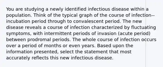 You are studying a newly identified infectious disease within a population. Think of the typical graph of the course of infection--incubation period through to convalescent period. The new disease reveals a course of infection characterized by fluctuating symptoms, with intermittent periods of invasion (acute period) between prodromal periods. The whole course of infection occurs over a period of months or even years. Based upon the information presented, select the statement that most accurately reflects this new infectious disease.