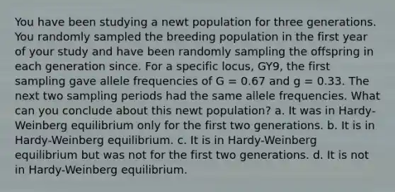 You have been studying a newt population for three generations. You randomly sampled the breeding population in the first year of your study and have been randomly sampling the offspring in each generation since. For a specific locus, GY9, the first sampling gave allele frequencies of G = 0.67 and g = 0.33. The next two sampling periods had the same allele frequencies. What can you conclude about this newt population? a. It was in Hardy-Weinberg equilibrium only for the first two generations. b. It is in Hardy-Weinberg equilibrium. c. It is in Hardy-Weinberg equilibrium but was not for the first two generations. d. It is not in Hardy-Weinberg equilibrium.