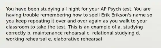 You have been studying all night for your AP Psych test. You are having trouble remembering how to spell Erik Erikson's name so you keep repeating it over and over again as you walk to your classroom to take the test. This is an example of a. studying correctly b. maintenance rehearsal c. relational studying d. working rehearsal e. elaborative rehearsal